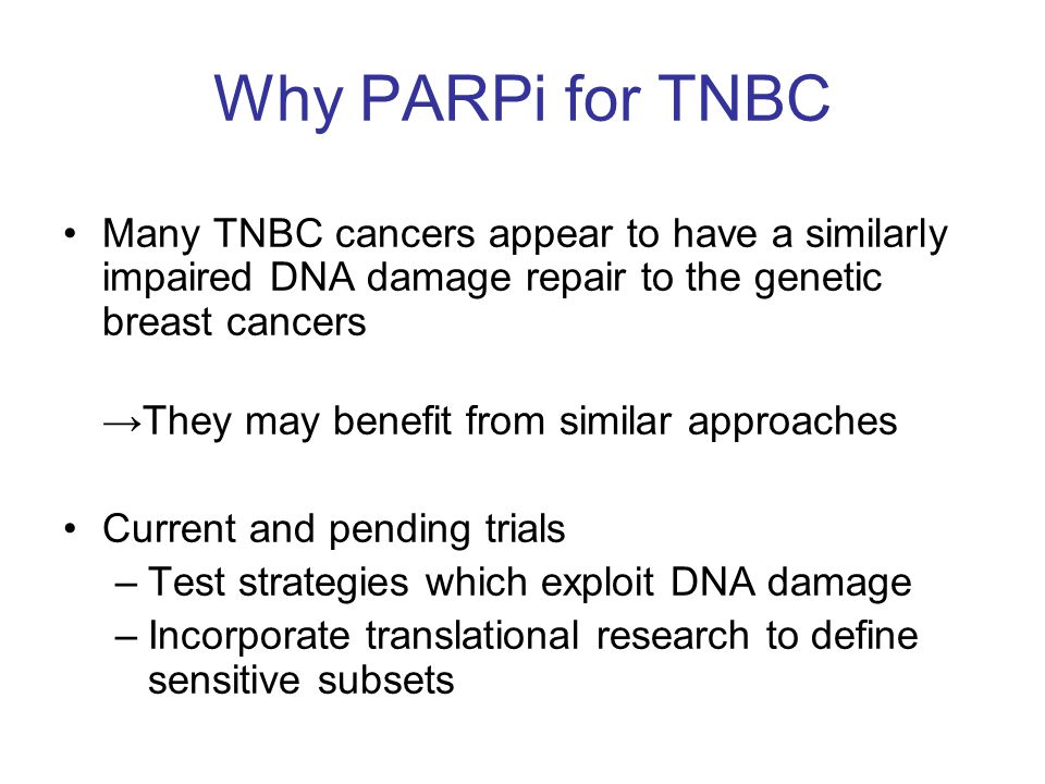 Why PARPi for TNBC Many TNBC cancers appear to have a similarly impaired DNA damage repair to the genetic breast cancers →They may benefit from similar approaches Current and pending trials –Test strategies which exploit DNA damage –Incorporate translational research to define sensitive subsets