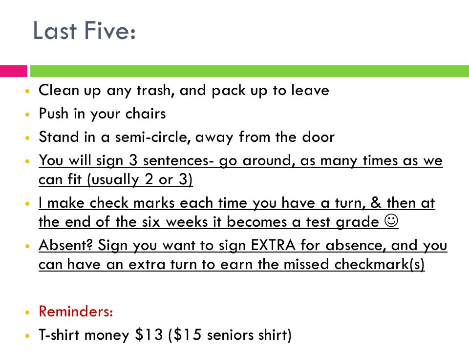 Last Five: Clean up any trash, and pack up to leave Push in your chairs Stand in a semi-circle, away from the door You will sign 3 sentences- go around, as many times as we can fit (usually 2 or 3) I make check marks each time you have a turn, & then at the end of the six weeks it becomes a test grade Absent.