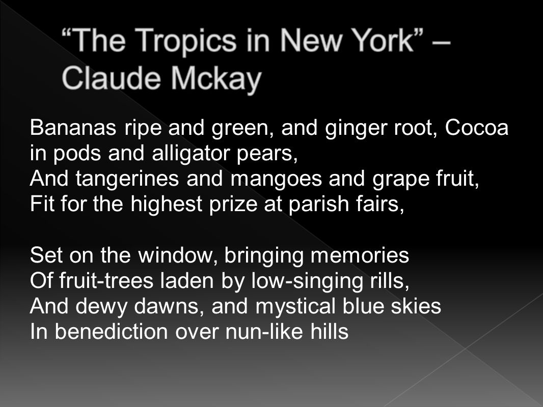 Bananas ripe and green, and ginger root, Cocoa in pods and alligator pears, And tangerines and mangoes and grape fruit, Fit for the highest prize at parish fairs, Set on the window, bringing memories Of fruit-trees laden by low-singing rills, And dewy dawns, and mystical blue skies In benediction over nun-like hills