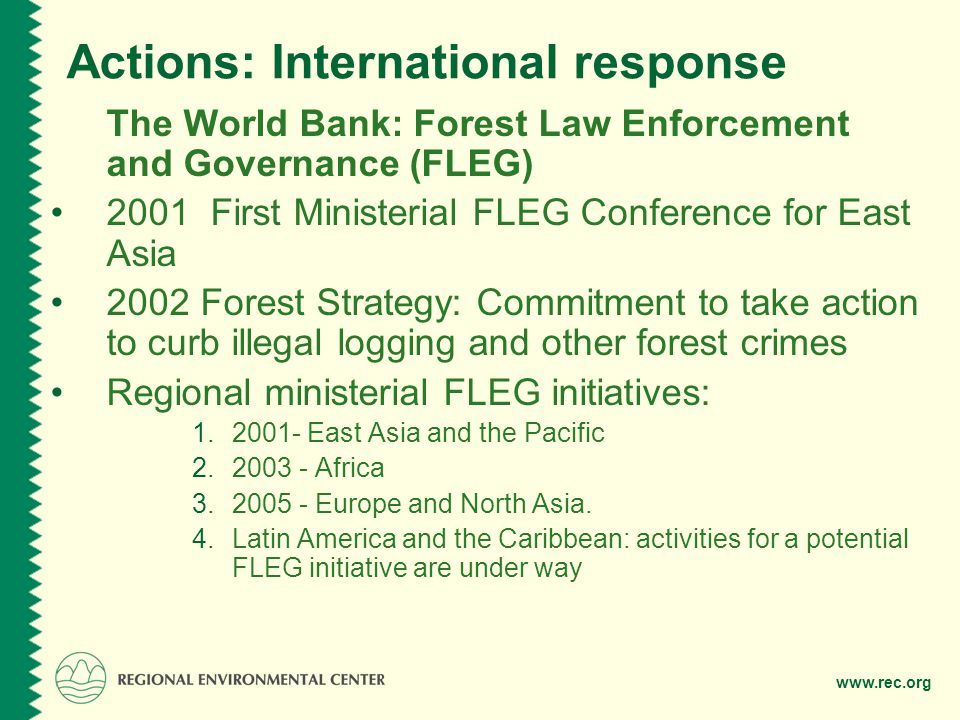 Actions: International response The World Bank: Forest Law Enforcement and Governance (FLEG) 2001 First Ministerial FLEG Conference for East Asia 2002 Forest Strategy: Commitment to take action to curb illegal logging and other forest crimes Regional ministerial FLEG initiatives: East Asia and the Pacific Africa Europe and North Asia.