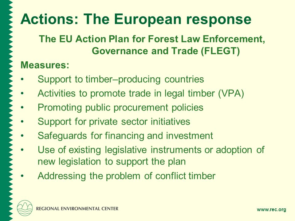 Actions: The European response The EU Action Plan for Forest Law Enforcement, Governance and Trade (FLEGT) Measures: Support to timber–producing countries Activities to promote trade in legal timber (VPA) Promoting public procurement policies Support for private sector initiatives Safeguards for financing and investment Use of existing legislative instruments or adoption of new legislation to support the plan Addressing the problem of conflict timber