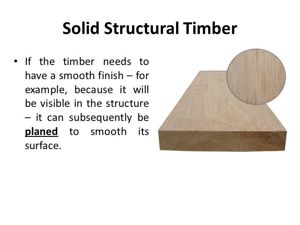 Solid Structural Timber If the timber needs to have a smooth finish – for example, because it will be visible in the structure – it can subsequently be planed to smooth its surface.