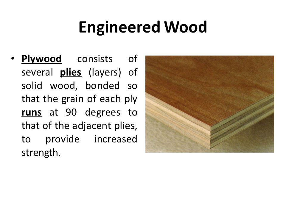 Engineered Wood Plywood consists of several plies (layers) of solid wood, bonded so that the grain of each ply runs at 90 degrees to that of the adjacent plies, to provide increased strength.