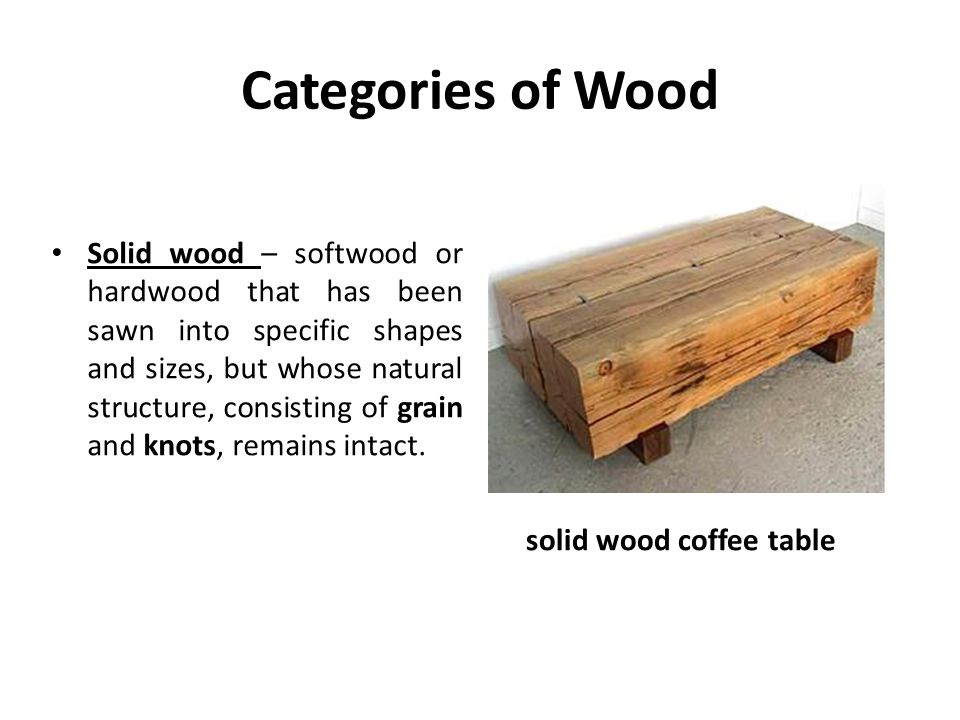 Categories of Wood Solid wood – softwood or hardwood that has been sawn into specific shapes and sizes, but whose natural structure, consisting of grain and knots, remains intact.