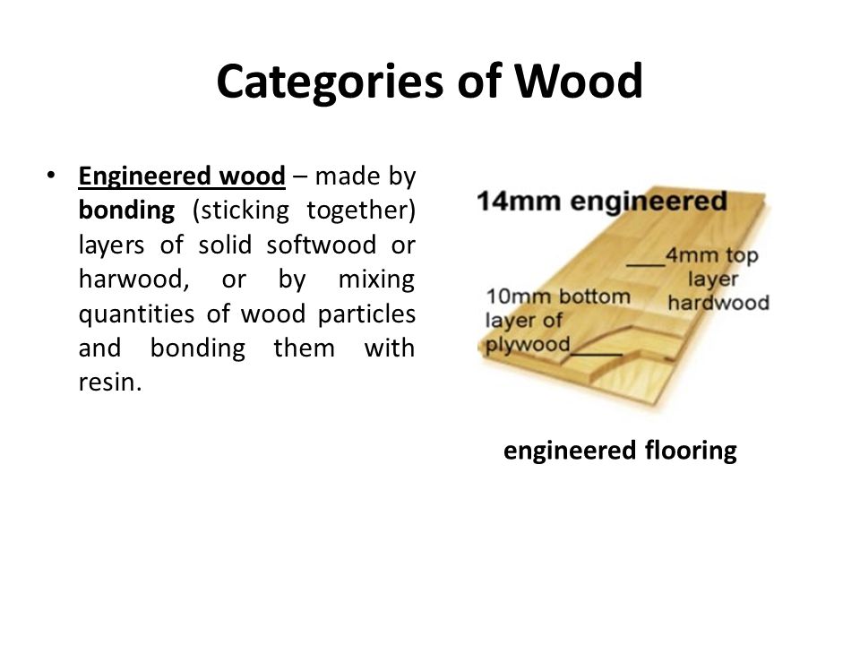 Categories of Wood Engineered wood – made by bonding (sticking together) layers of solid softwood or harwood, or by mixing quantities of wood particles and bonding them with resin.
