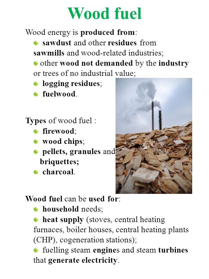 Wood fuel Wood energy is produced from: sawdust and other residues from sawmills and wood-related industries; other wood not demanded by the industry or trees of no industrial value; logging residues; fuelwood.