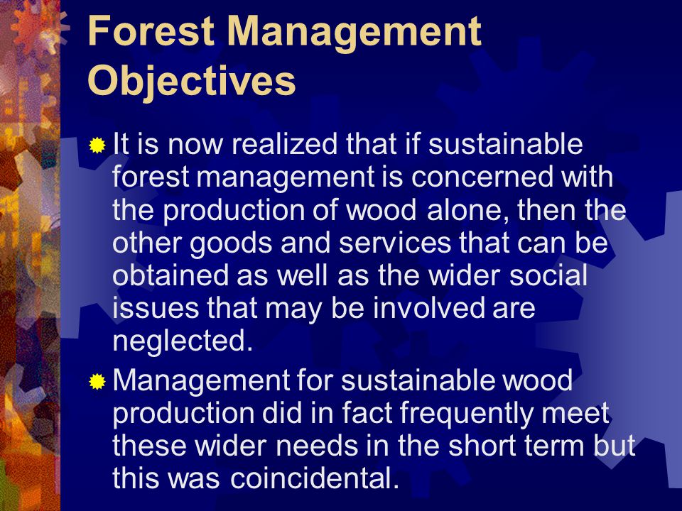 Forest Management Objectives  It is now realized that if sustainable forest management is concerned with the production of wood alone, then the other goods and services that can be obtained as well as the wider social issues that may be involved are neglected.