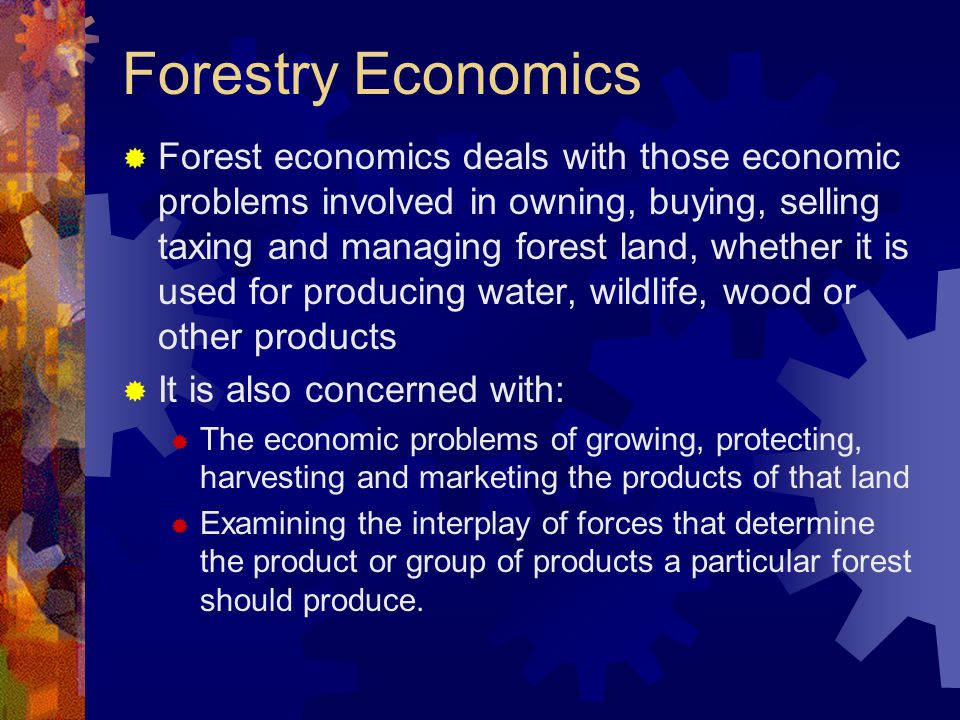 Forestry Economics  Forest economics deals with those economic problems involved in owning, buying, selling taxing and managing forest land, whether it is used for producing water, wildlife, wood or other products  It is also concerned with:  The economic problems of growing, protecting, harvesting and marketing the products of that land  Examining the interplay of forces that determine the product or group of products a particular forest should produce.