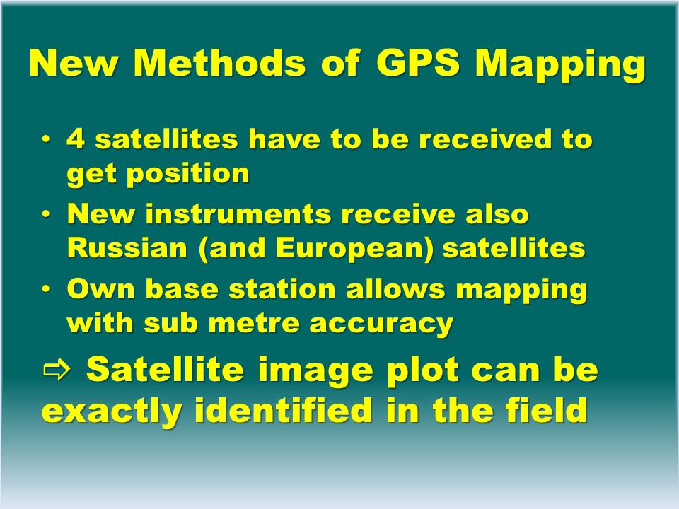 New Methods of GPS Mapping 4 satellites have to be received to get position 4 satellites have to be received to get position New instruments receive also Russian (and European) satellites New instruments receive also Russian (and European) satellites Own base station allows mapping with sub metre accuracy Own base station allows mapping with sub metre accuracy  Satellite image plot can be exactly identified in the field