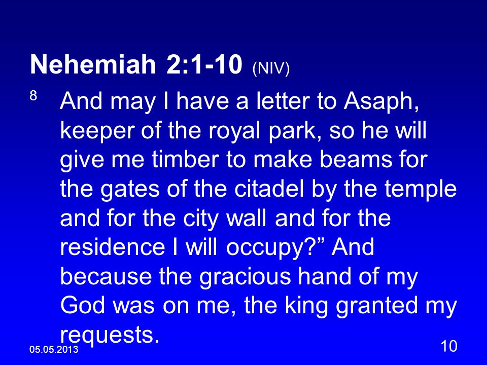 Nehemiah 2:1-10 (NIV) 8 And may I have a letter to Asaph, keeper of the royal park, so he will give me timber to make beams for the gates of the citadel by the temple and for the city wall and for the residence I will occupy And because the gracious hand of my God was on me, the king granted my requests.
