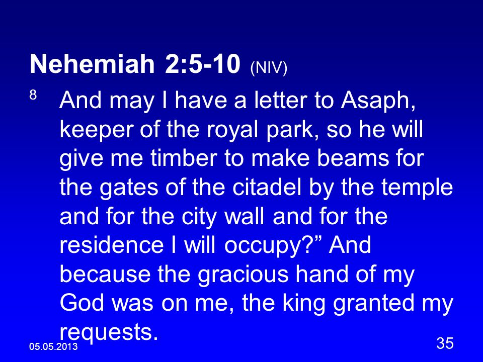Nehemiah 2:5-10 (NIV) 8 And may I have a letter to Asaph, keeper of the royal park, so he will give me timber to make beams for the gates of the citadel by the temple and for the city wall and for the residence I will occupy And because the gracious hand of my God was on me, the king granted my requests.