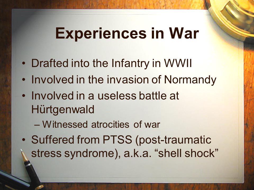 Experiences in War Drafted into the Infantry in WWII Involved in the invasion of Normandy Involved in a useless battle at Hürtgenwald –Witnessed atrocities of war Suffered from PTSS (post-traumatic stress syndrome), a.k.a.