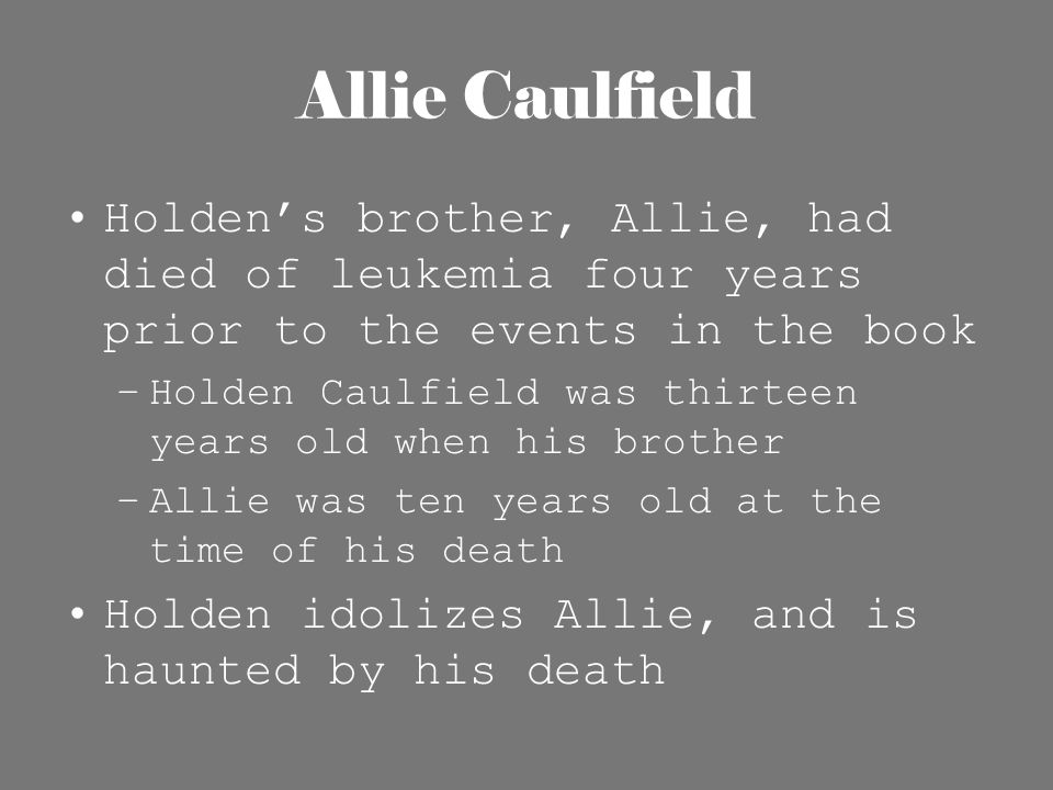 Allie Caulfield Holden’s brother, Allie, had died of leukemia four years prior to the events in the book –Holden Caulfield was thirteen years old when his brother –Allie was ten years old at the time of his death Holden idolizes Allie, and is haunted by his death