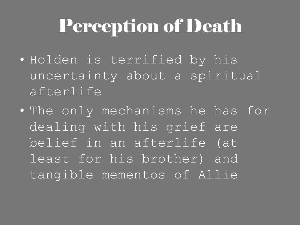 Perception of Death Holden is terrified by his uncertainty about a spiritual afterlife The only mechanisms he has for dealing with his grief are belief in an afterlife (at least for his brother) and tangible mementos of Allie