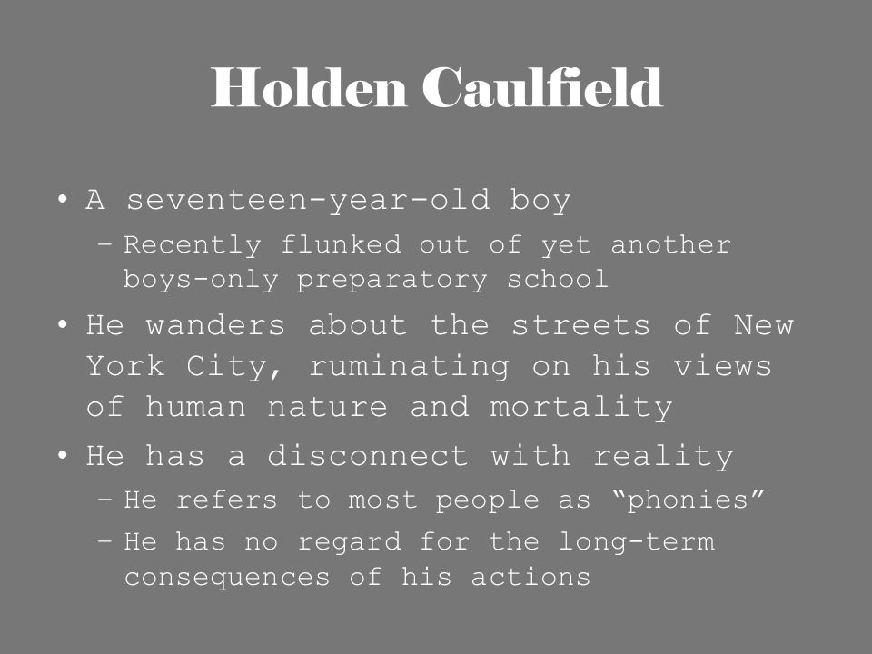 Holden Caulfield A seventeen-year-old boy –Recently flunked out of yet another boys-only preparatory school He wanders about the streets of New York City, ruminating on his views of human nature and mortality He has a disconnect with reality –He refers to most people as phonies –He has no regard for the long-term consequences of his actions