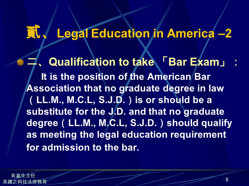 5 貳、 Legal Education in America –2 二、 Qualification to take 「 Bar Exam 」： It is the position of the American Bar Association that no graduate degree in law （ LL.M., M.C.L, S.J.D.