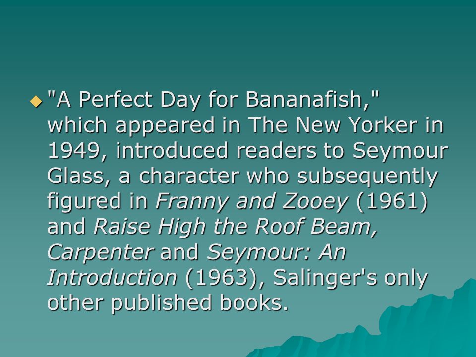  A Perfect Day for Bananafish, which appeared in The New Yorker in 1949, introduced readers to Seymour Glass, a character who subsequently figured in Franny and Zooey (1961) and Raise High the Roof Beam, Carpenter and Seymour: An Introduction (1963), Salinger s only other published books.
