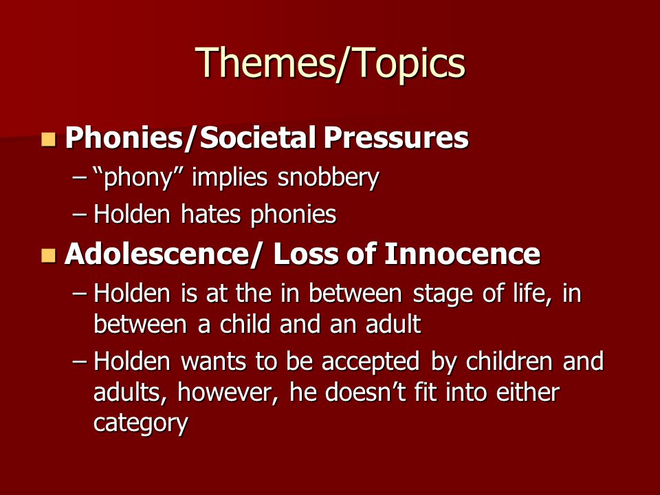Themes/Topics Phonies/Societal Pressures Phonies/Societal Pressures – phony implies snobbery –Holden hates phonies Adolescence/ Loss of Innocence Adolescence/ Loss of Innocence –Holden is at the in between stage of life, in between a child and an adult –Holden wants to be accepted by children and adults, however, he doesn’t fit into either category