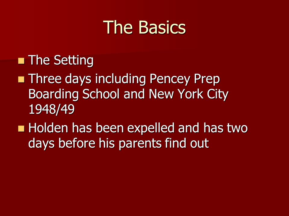 The Basics The Setting The Setting Three days including Pencey Prep Boarding School and New York City 1948/49 Three days including Pencey Prep Boarding School and New York City 1948/49 Holden has been expelled and has two days before his parents find out Holden has been expelled and has two days before his parents find out