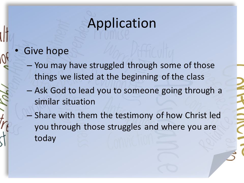 Application Give hope – You may have struggled through some of those things we listed at the beginning of the class – Ask God to lead you to someone going through a similar situation – Share with them the testimony of how Christ led you through those struggles and where you are today