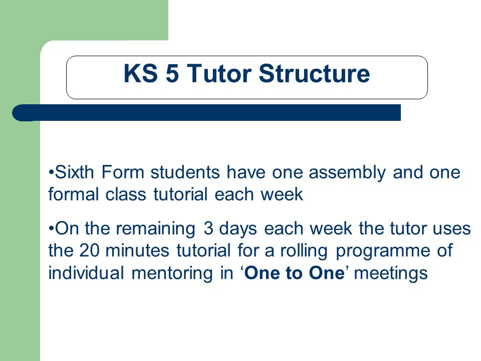 KS 5 Tutor Structure Sixth Form students have one assembly and one formal class tutorial each week On the remaining 3 days each week the tutor uses the 20 minutes tutorial for a rolling programme of individual mentoring in ‘One to One’ meetings