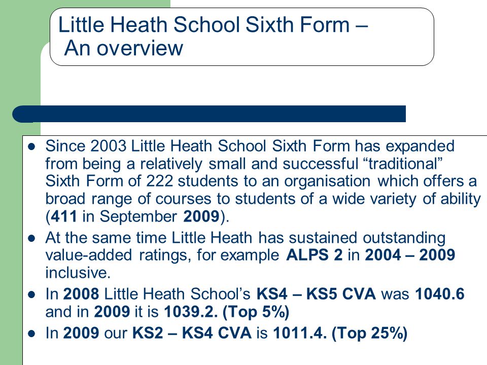 Little Heath School Sixth Form – An overview Since 2003 Little Heath School Sixth Form has expanded from being a relatively small and successful traditional Sixth Form of 222 students to an organisation which offers a broad range of courses to students of a wide variety of ability (411 in September 2009).