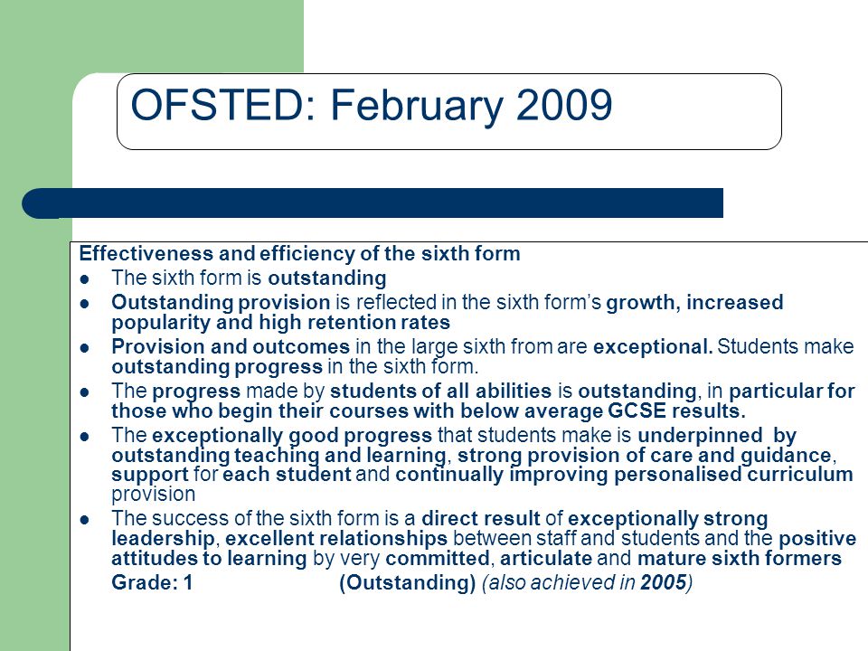 OFSTED: February 2009 Effectiveness and efficiency of the sixth form The sixth form is outstanding Outstanding provision is reflected in the sixth form’s growth, increased popularity and high retention rates Provision and outcomes in the large sixth from are exceptional.