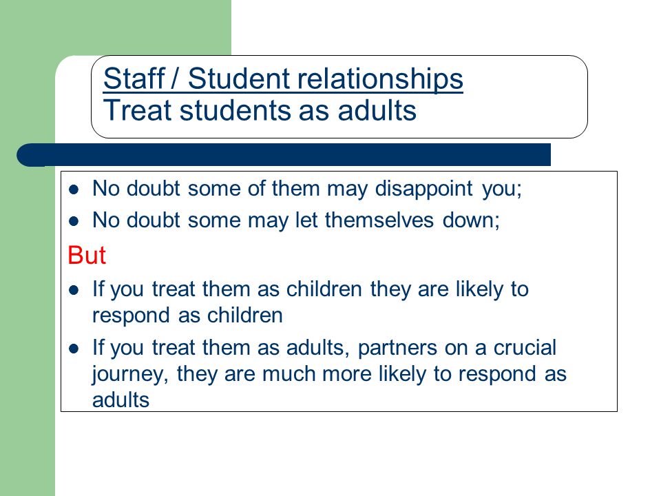 Staff / Student relationships Treat students as adults No doubt some of them may disappoint you; No doubt some may let themselves down; But If you treat them as children they are likely to respond as children If you treat them as adults, partners on a crucial journey, they are much more likely to respond as adults