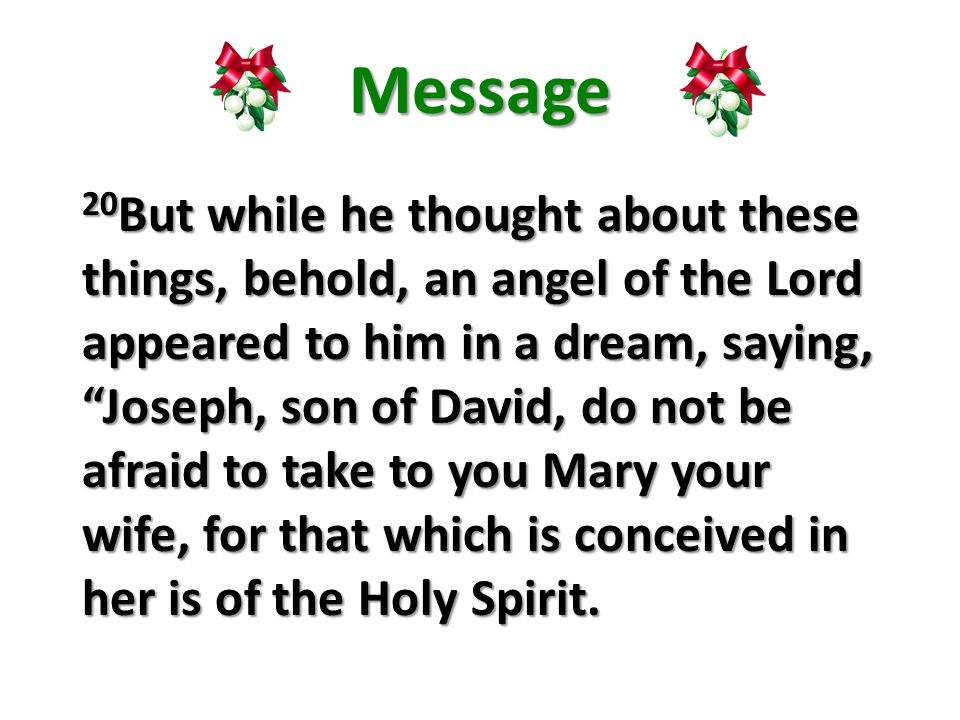 Message 20 But while he thought about these things, behold, an angel of the Lord appeared to him in a dream, saying, Joseph, son of David, do not be afraid to take to you Mary your wife, for that which is conceived in her is of the Holy Spirit.