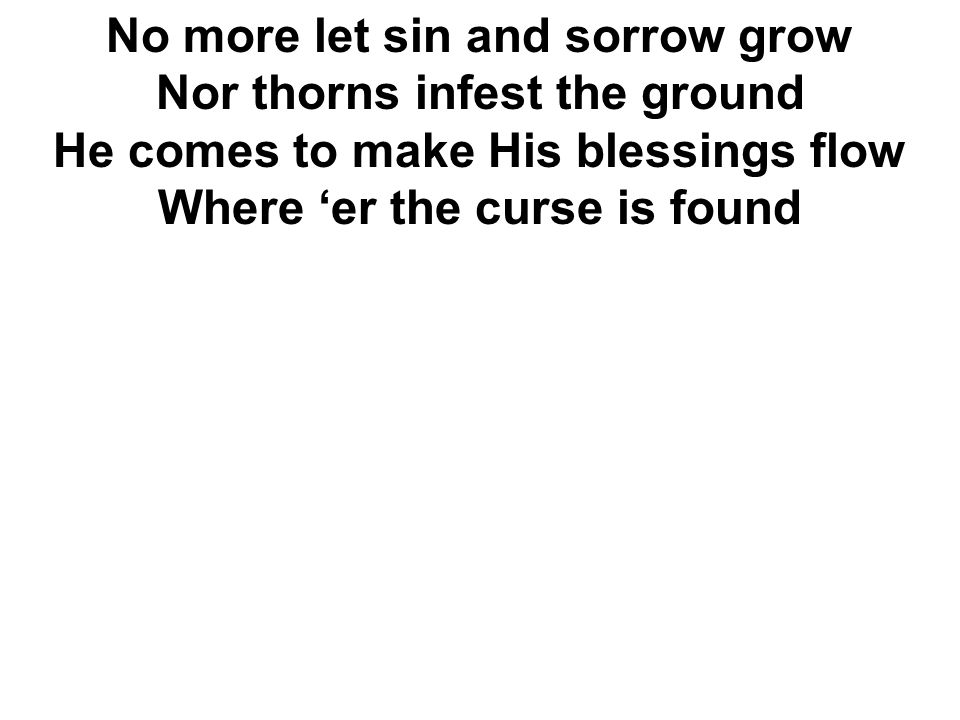 No more let sin and sorrow grow Nor thorns infest the ground He comes to make His blessings flow Where ‘er the curse is found