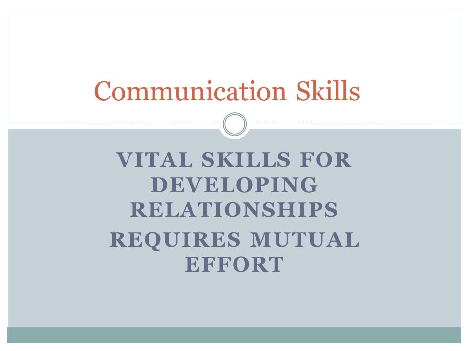 VITAL SKILLS FOR DEVELOPING RELATIONSHIPS REQUIRES MUTUAL EFFORT Communication Skills