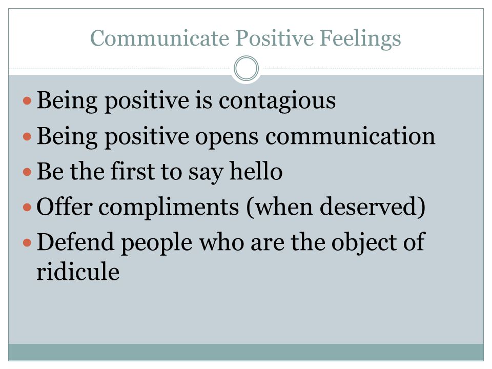 Communicate Positive Feelings Being positive is contagious Being positive opens communication Be the first to say hello Offer compliments (when deserved) Defend people who are the object of ridicule