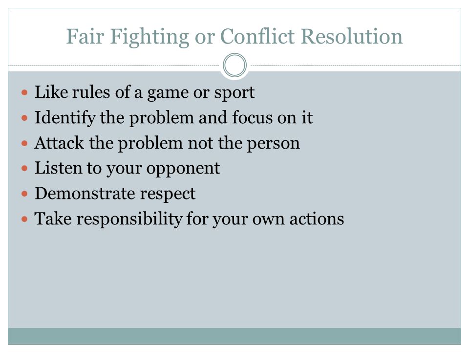 Fair Fighting or Conflict Resolution Like rules of a game or sport Identify the problem and focus on it Attack the problem not the person Listen to your opponent Demonstrate respect Take responsibility for your own actions