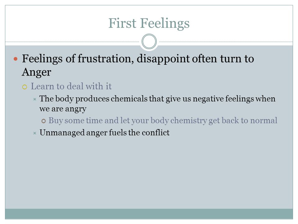First Feelings Feelings of frustration, disappoint often turn to Anger  Learn to deal with it  The body produces chemicals that give us negative feelings when we are angry Buy some time and let your body chemistry get back to normal  Unmanaged anger fuels the conflict