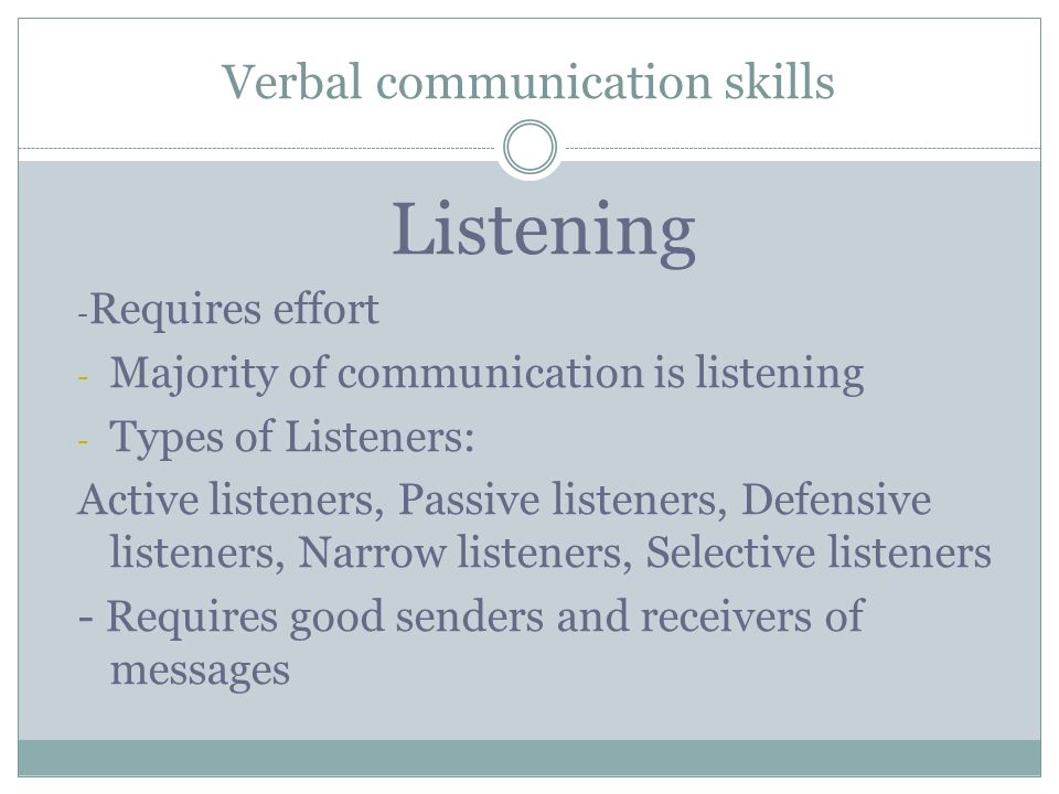 Verbal communication skills Listening - Requires effort - Majority of communication is listening - Types of Listeners: Active listeners, Passive listeners, Defensive listeners, Narrow listeners, Selective listeners - Requires good senders and receivers of messages