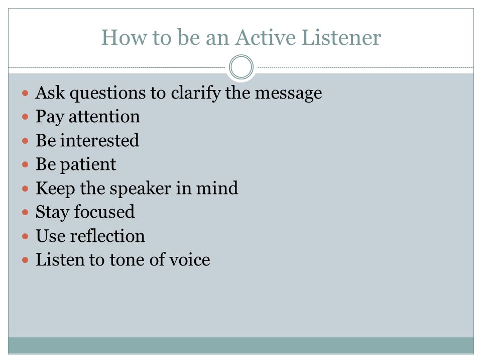 How to be an Active Listener Ask questions to clarify the message Pay attention Be interested Be patient Keep the speaker in mind Stay focused Use reflection Listen to tone of voice