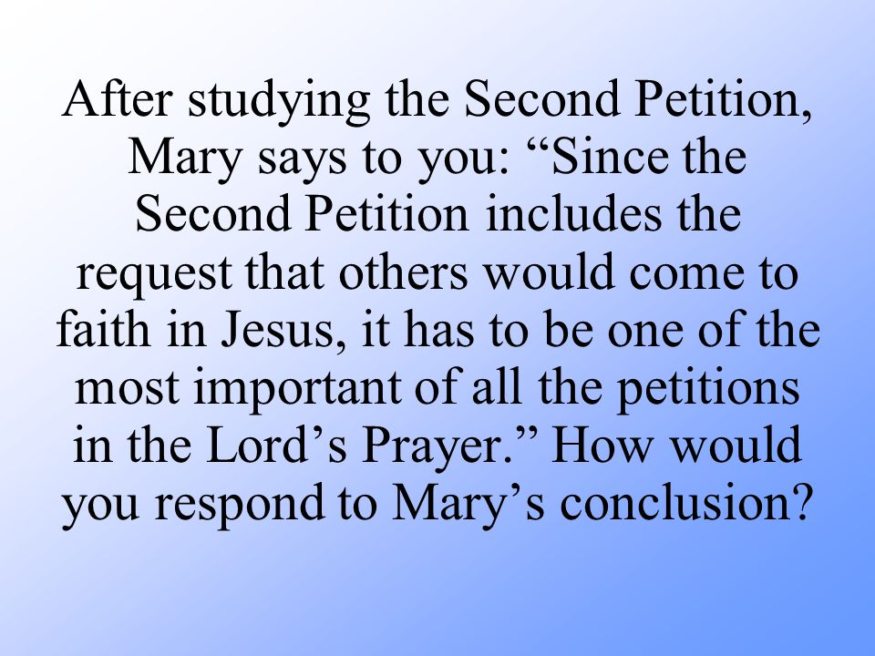 After studying the Second Petition, Mary says to you: Since the Second Petition includes the request that others would come to faith in Jesus, it has to be one of the most important of all the petitions in the Lord’s Prayer. How would you respond to Mary’s conclusion
