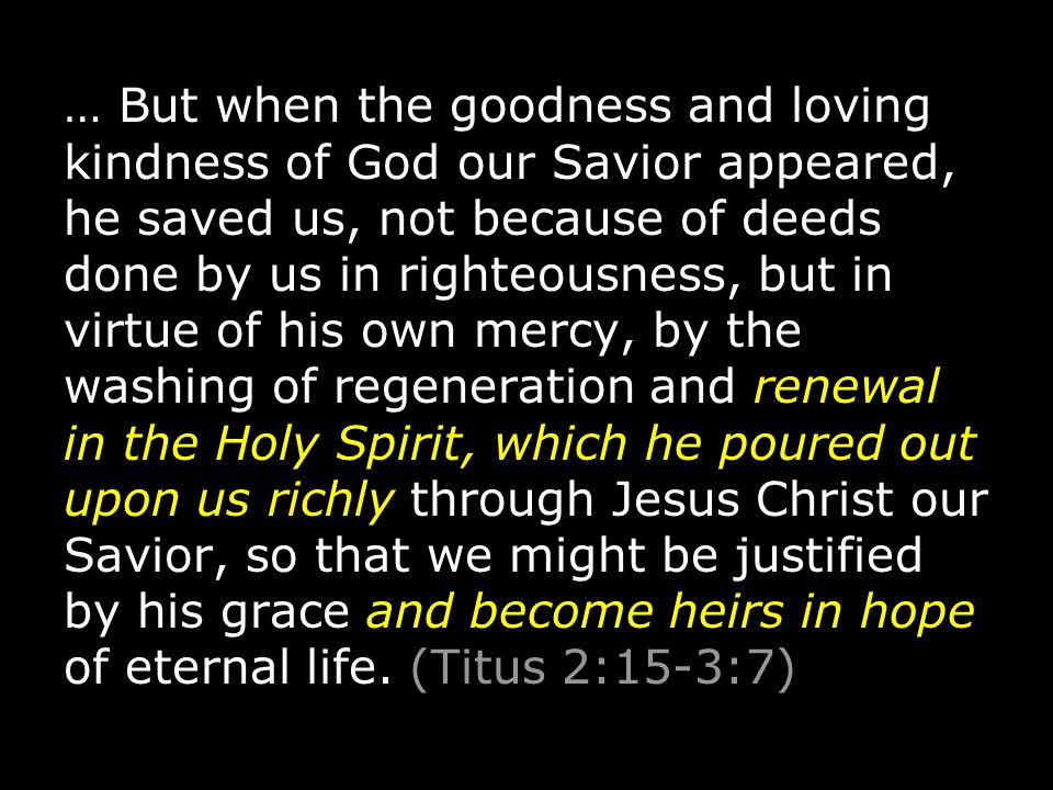 … But when the goodness and loving kindness of God our Savior appeared, he saved us, not because of deeds done by us in righteousness, but in virtue of his own mercy, by the washing of regeneration and renewal in the Holy Spirit, which he poured out upon us richly through Jesus Christ our Savior, so that we might be justified by his grace and become heirs in hope of eternal life.