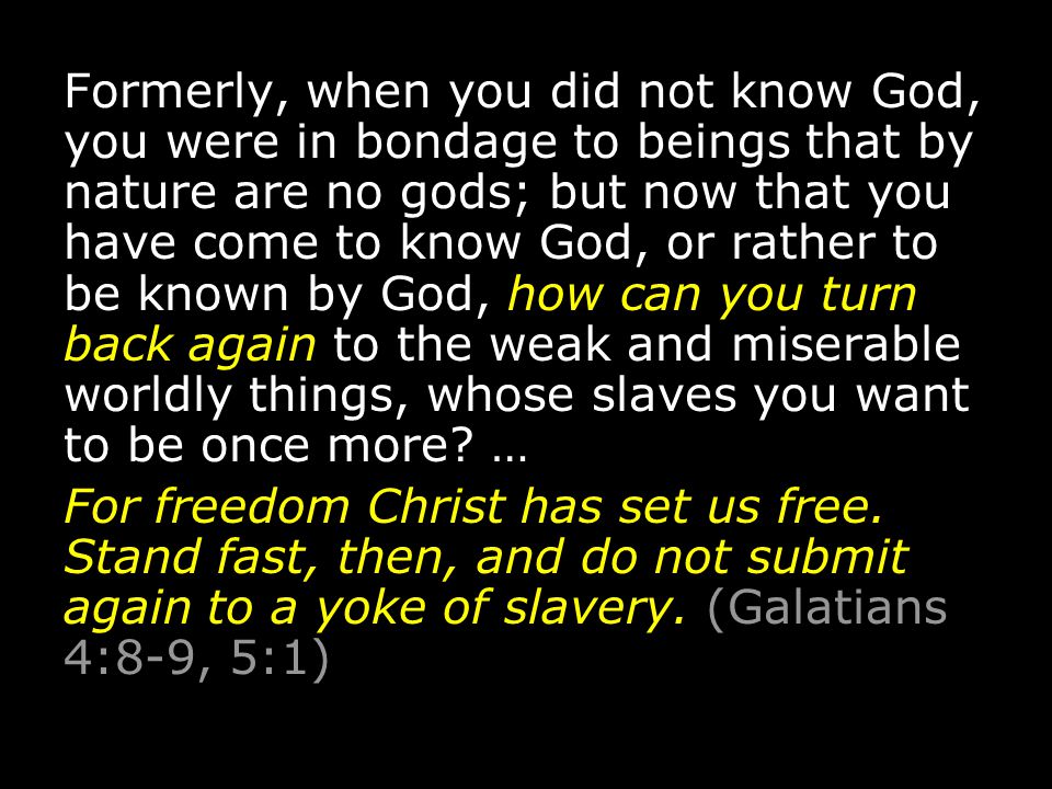 Formerly, when you did not know God, you were in bondage to beings that by nature are no gods; but now that you have come to know God, or rather to be known by God, how can you turn back again to the weak and miserable worldly things, whose slaves you want to be once more.