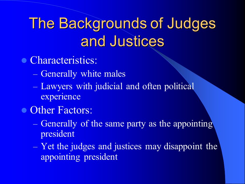 The Backgrounds of Judges and Justices Characteristics: – Generally white males – Lawyers with judicial and often political experience Other Factors: – Generally of the same party as the appointing president – Yet the judges and justices may disappoint the appointing president