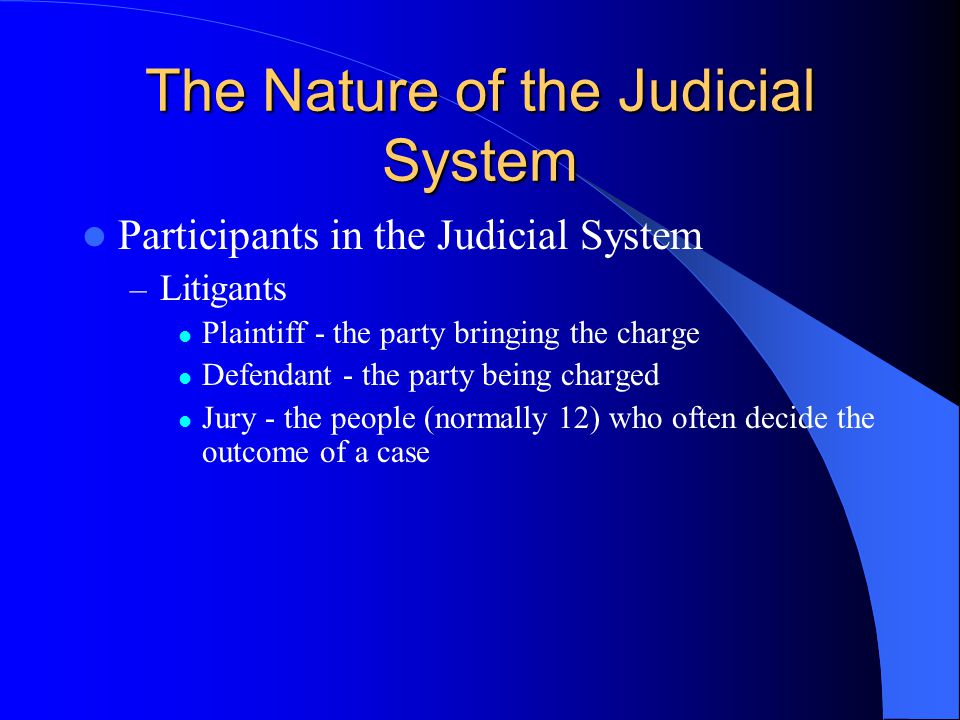 The Nature of the Judicial System Participants in the Judicial System – Litigants Plaintiff - the party bringing the charge Defendant - the party being charged Jury - the people (normally 12) who often decide the outcome of a case