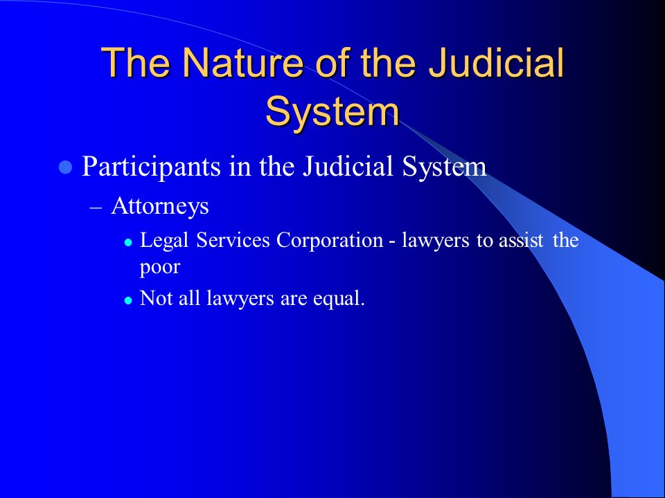 The Nature of the Judicial System Participants in the Judicial System – Attorneys Legal Services Corporation - lawyers to assist the poor Not all lawyers are equal.