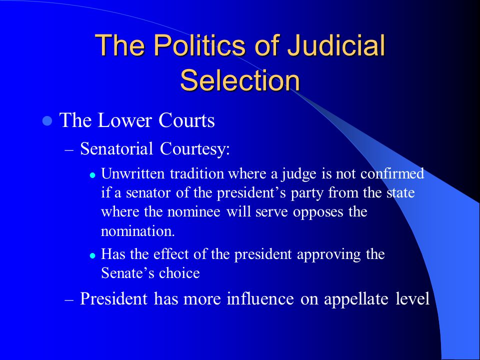 The Politics of Judicial Selection The Lower Courts – Senatorial Courtesy: Unwritten tradition where a judge is not confirmed if a senator of the president’s party from the state where the nominee will serve opposes the nomination.