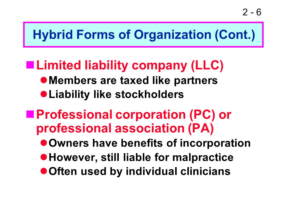 2 - 6 Limited liability company (LLC) Members are taxed like partners Liability like stockholders Professional corporation (PC) or professional association (PA) Owners have benefits of incorporation However, still liable for malpractice Often used by individual clinicians Hybrid Forms of Organization (Cont.)