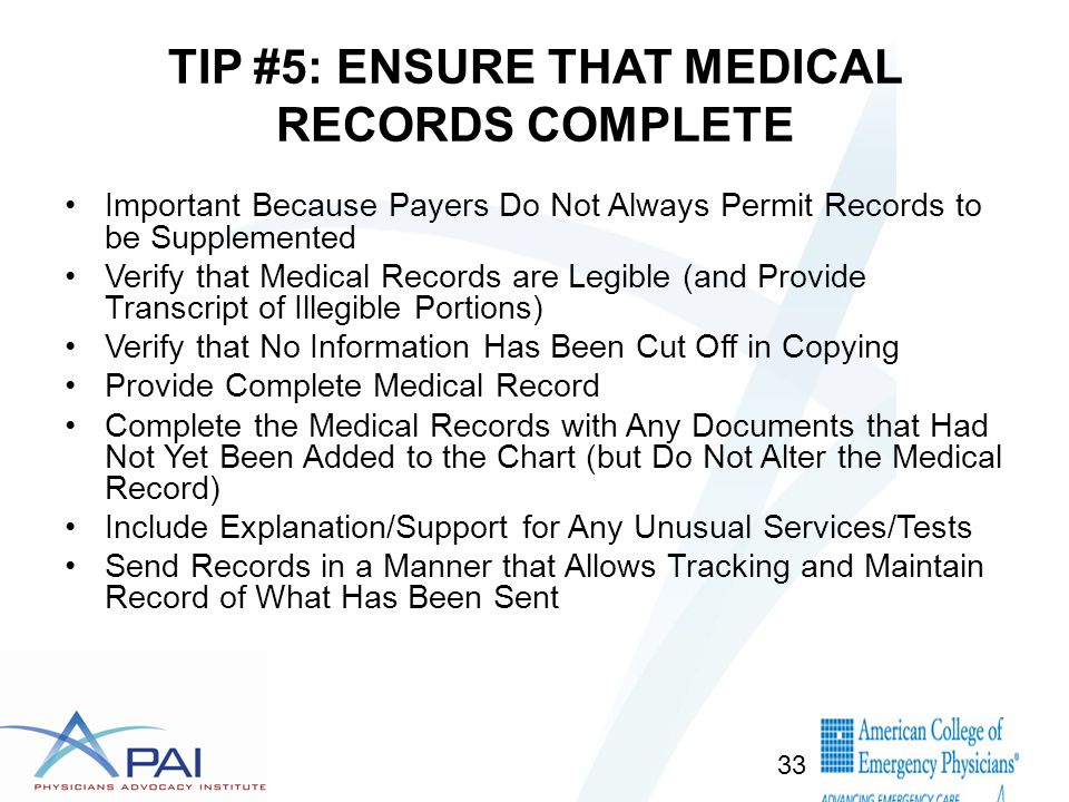 TIP #5: ENSURE THAT MEDICAL RECORDS COMPLETE Important Because Payers Do Not Always Permit Records to be Supplemented Verify that Medical Records are Legible (and Provide Transcript of Illegible Portions) Verify that No Information Has Been Cut Off in Copying Provide Complete Medical Record Complete the Medical Records with Any Documents that Had Not Yet Been Added to the Chart (but Do Not Alter the Medical Record) Include Explanation/Support for Any Unusual Services/Tests Send Records in a Manner that Allows Tracking and Maintain Record of What Has Been Sent 33