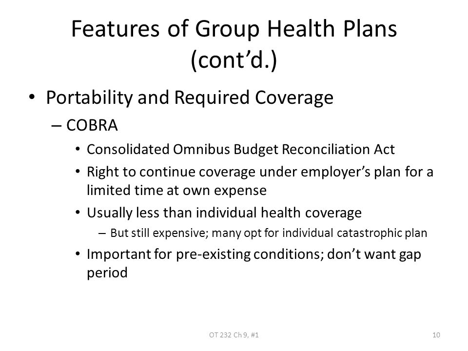 Features of Group Health Plans (cont’d.) Portability and Required Coverage – COBRA Consolidated Omnibus Budget Reconciliation Act Right to continue coverage under employer’s plan for a limited time at own expense Usually less than individual health coverage – But still expensive; many opt for individual catastrophic plan Important for pre-existing conditions; don’t want gap period OT 232 Ch 9, #110