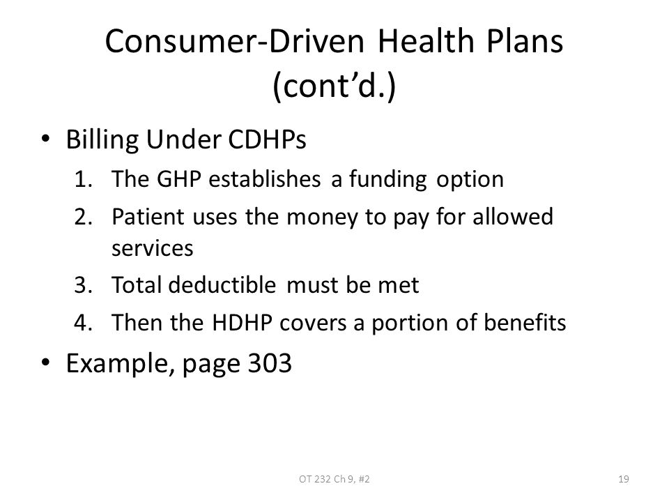 Consumer-Driven Health Plans (cont’d.) Billing Under CDHPs 1.The GHP establishes a funding option 2.Patient uses the money to pay for allowed services 3.Total deductible must be met 4.Then the HDHP covers a portion of benefits Example, page 303 OT 232 Ch 9, #219
