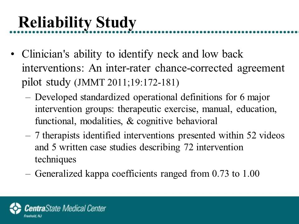 Reliability Study Clinician s ability to identify neck and low back interventions: An inter-rater chance-corrected agreement pilot study (JMMT 2011;19: ) –Developed standardized operational definitions for 6 major intervention groups: therapeutic exercise, manual, education, functional, modalities, & cognitive behavioral –7 therapists identified interventions presented within 52 videos and 5 written case studies describing 72 intervention techniques –Generalized kappa coefficients ranged from 0.73 to 1.00