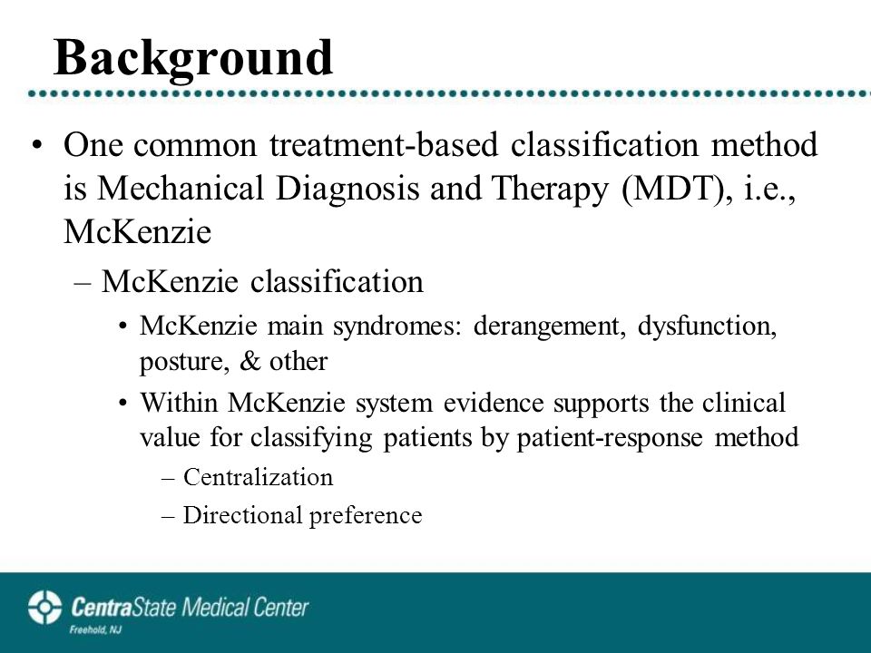 Background One common treatment-based classification method is Mechanical Diagnosis and Therapy (MDT), i.e., McKenzie –McKenzie classification McKenzie main syndromes: derangement, dysfunction, posture, & other Within McKenzie system evidence supports the clinical value for classifying patients by patient-response method –Centralization –Directional preference