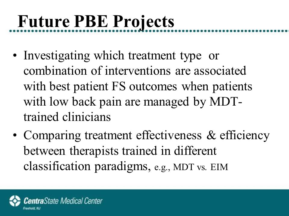 Future PBE Projects Investigating which treatment type or combination of interventions are associated with best patient FS outcomes when patients with low back pain are managed by MDT- trained clinicians Comparing treatment effectiveness & efficiency between therapists trained in different classification paradigms, e.g., MDT vs.